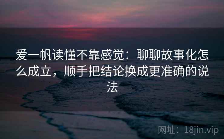 爱一帆读懂不靠感觉：聊聊故事化怎么成立，顺手把结论换成更准确的说法