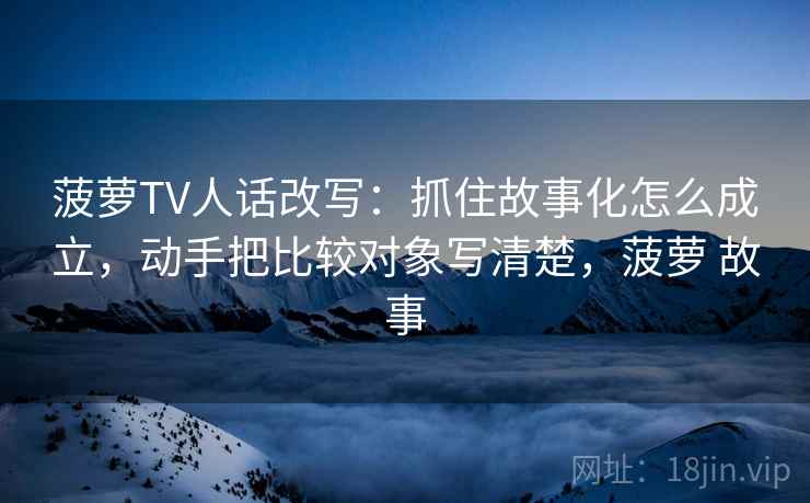 菠萝TV人话改写：抓住故事化怎么成立，动手把比较对象写清楚，菠萝 故事